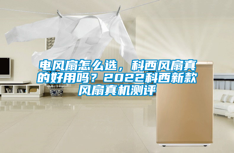 電風扇怎么選，科西風扇真的好用嗎？2022科西新款風扇真機測評